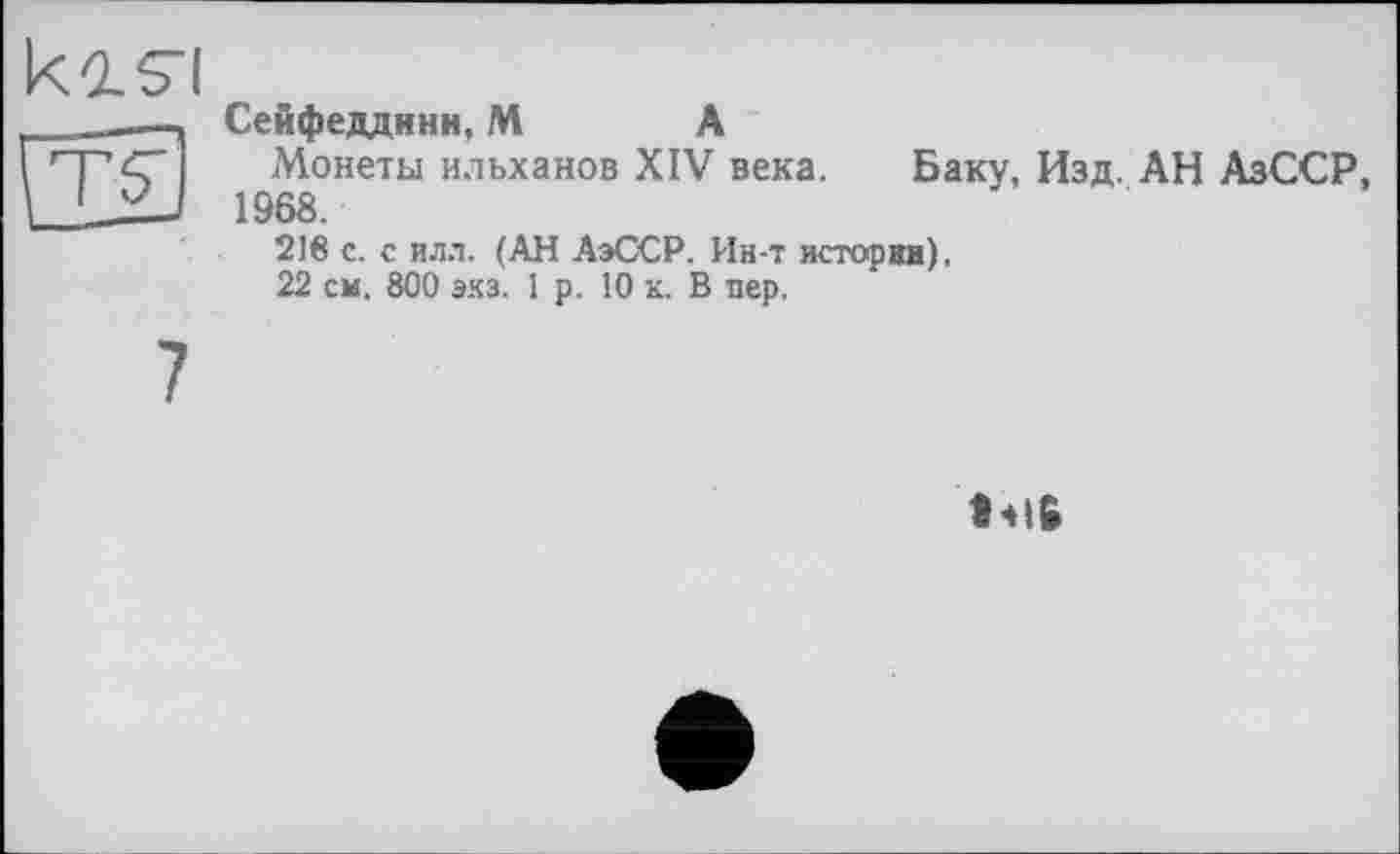 ﻿Сейфедднни, М А
Монеты ильханов XIV века. Баку, Изд. АН АзССР, 1968.
21в с. с илл. (АН АзССР. Ин-т истории),
22 см. 800 эхз. 1 р. 10 к. В пер.

7